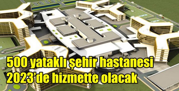 500 yataklı şehir hastanesi 2023’de hizmette olacak