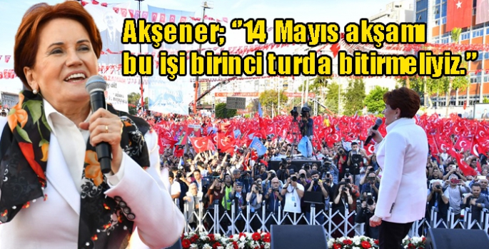 Akşener; ‘’14 Mayıs akşamı bu işi birinci turda bitirmeliyiz.’’