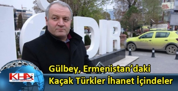 Gülbey, Ermenistan’daki Kaçak Türkler İhanet İçindeler