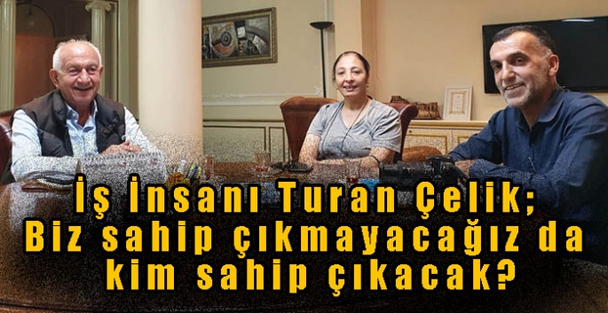 İş İnsanı Turan Çelik; Biz sahip çıkmayacağız da kim sahip çıkacak?