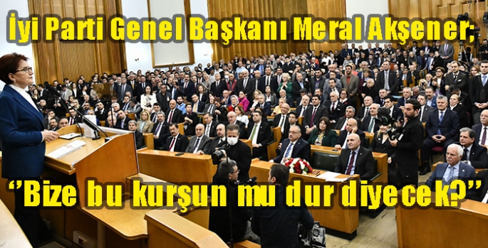 İyi Parti Genel Başkanı Meral Akşener; ‘’Bize bu kurşun mu dur diyecek?’’