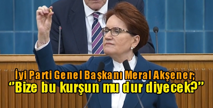 İyi Parti Genel Başkanı Meral Akşener; ‘’Bize bu kurşun mu dur diyecek?’’