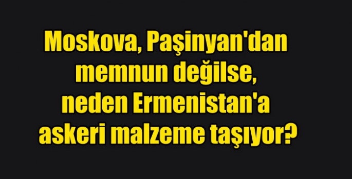 Moskova, Paşinyan'dan memnun değilse, neden Ermenistan'a askeri malzeme taşıyor?